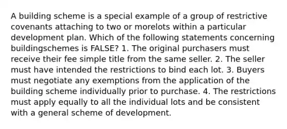 A building scheme is a special example of a group of restrictive covenants attaching to two or morelots within a particular development plan. Which of the following statements concerning buildingschemes is FALSE? 1. The original purchasers must receive their fee simple title from the same seller. 2. The seller must have intended the restrictions to bind each lot. 3. Buyers must negotiate any exemptions from the application of the building scheme individually prior to purchase. 4. The restrictions must apply equally to all the individual lots and be consistent with a general scheme of development.