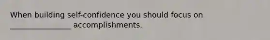 When building self-confidence you should focus on ________________ accomplishments.