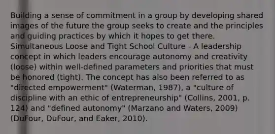 Building a sense of commitment in a group by developing shared images of the future the group seeks to create and the principles and guiding practices by which it hopes to get there. Simultaneous Loose and Tight School Culture ‐ A leadership concept in which leaders encourage autonomy and creativity (loose) within well‐defined parameters and priorities that must be honored (tight). The concept has also been referred to as "directed empowerment" (Waterman, 1987), a "culture of discipline with an ethic of entrepreneurship" (Collins, 2001, p. 124) and "defined autonomy" (Marzano and Waters, 2009) (DuFour, DuFour, and Eaker, 2010).