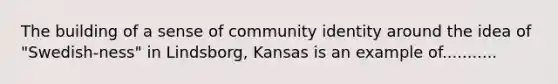 The building of a sense of community identity around the idea of "Swedish-ness" in Lindsborg, Kansas is an example of...........