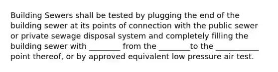 Building Sewers shall be tested by plugging the end of the building sewer at its points of connection with the public sewer or private sewage disposal system and completely filling the building sewer with ________ from the ________to the ___________ point thereof, or by approved equivalent low pressure air test.