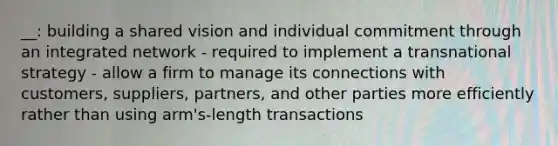 __: building a shared vision and individual commitment through an integrated network - required to implement a transnational strategy - allow a firm to manage its connections with customers, suppliers, partners, and other parties more efficiently rather than using arm's-length transactions