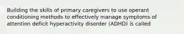 Building the skills of primary caregivers to use operant conditioning methods to effectively manage symptoms of attention deficit hyperactivity disorder (ADHD) is called