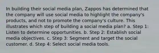 In building their social media plan, Zappos has determined that the company will use social media to highlight the company's products, and not to promote the company's culture. This illustrates which step of building a social media plan? a. Step 1: Listen to determine opportunities. b. Step 2: Establish social media objectives. c. Step 3: Segment and target the social customer. d. Step 4: Select social media tools.