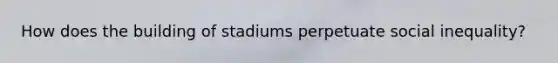 How does the building of stadiums perpetuate social inequality?