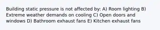 Building static pressure is not affected by: A) Room lighting B) Extreme weather demands on cooling C) Open doors and windows D) Bathroom exhaust fans E) Kitchen exhaust fans