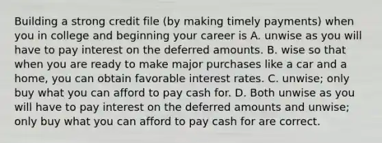 Building a strong credit file (by making timely payments) when you in college and beginning your career is A. unwise as you will have to pay interest on the deferred amounts. B. wise so that when you are ready to make major purchases like a car and a home, you can obtain favorable interest rates. C. unwise; only buy what you can afford to pay cash for. D. Both unwise as you will have to pay interest on the deferred amounts and unwise; only buy what you can afford to pay cash for are correct.