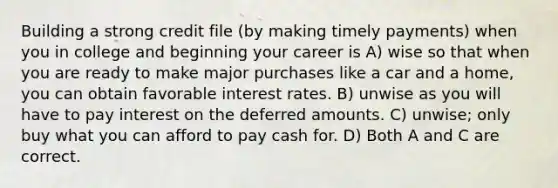 Building a strong credit file (by making timely payments) when you in college and beginning your career is A) wise so that when you are ready to make major purchases like a car and a home, you can obtain favorable interest rates. B) unwise as you will have to pay interest on the deferred amounts. C) unwise; only buy what you can afford to pay cash for. D) Both A and C are correct.