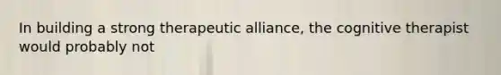 In building a strong therapeutic alliance, the cognitive therapist would probably not