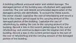 A building suffered uninsured water and related damage. The damaged portion of the building was refurbished with upgraded materials. The cost and related accumulated depreciation of the damaged portion are identifiable. To account for these events, the owner should: Capitalize the cost of refurbishing and record a loss in the current period equal to the carrying amount of the damaged portion of the building. Capitalize the cost of refurbishing by adding the cost to the carrying amount of the building. Record a loss in the current period equal to the cost of refurbishing, and continue to depreciate the original cost of the building. Record a loss in the current period equal to the sum of the cost of refurbishing and the carrying amount of the damaged portion of the building.