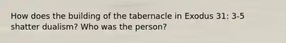 How does the building of the tabernacle in Exodus 31: 3-5 shatter dualism? Who was the person?