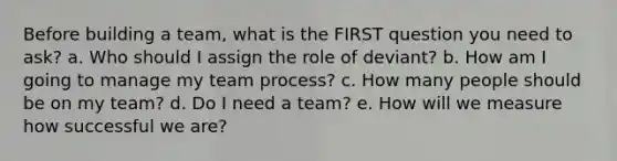 Before building a team, what is the FIRST question you need to ask? a. Who should I assign the role of deviant? b. How am I going to manage my team process? c. How many people should be on my team? d. Do I need a team? e. How will we measure how successful we are?