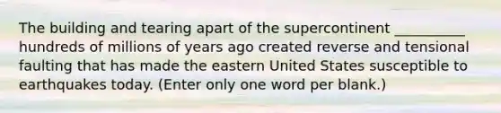 The building and tearing apart of the supercontinent __________ hundreds of millions of years ago created reverse and tensional faulting that has made the eastern United States susceptible to earthquakes today. (Enter only one word per blank.)