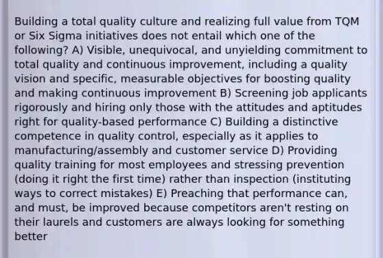 Building a total quality culture and realizing full value from TQM or Six Sigma initiatives does not entail which one of the following? A) Visible, unequivocal, and unyielding commitment to total quality and continuous improvement, including a quality vision and specific, measurable objectives for boosting quality and making continuous improvement B) Screening job applicants rigorously and hiring only those with the attitudes and aptitudes right for quality-based performance C) Building a distinctive competence in quality control, especially as it applies to manufacturing/assembly and customer service D) Providing quality training for most employees and stressing prevention (doing it right the first time) rather than inspection (instituting ways to correct mistakes) E) Preaching that performance can, and must, be improved because competitors aren't resting on their laurels and customers are always looking for something better