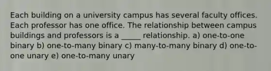 Each building on a university campus has several faculty offices. Each professor has one office. The relationship between campus buildings and professors is a _____ relationship. a) one-to-one binary b) one-to-many binary c) many-to-many binary d) one-to-one unary e) one-to-many unary