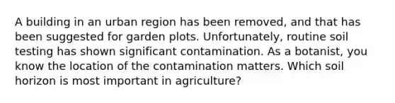 A building in an urban region has been removed, and that has been suggested for garden plots. Unfortunately, routine soil testing has shown significant contamination. As a botanist, you know the location of the contamination matters. Which soil horizon is most important in agriculture?