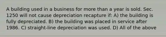 A building used in a business for more than a year is sold. Sec. 1250 will not cause depreciation recapture if: A) the building is fully depreciated. B) the building was placed in service after 1986. C) straight-line depreciation was used. D) All of the above