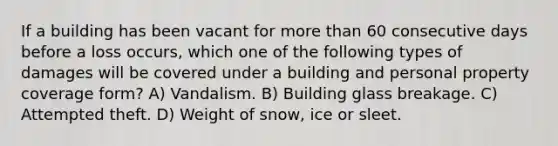 If a building has been vacant for more than 60 consecutive days before a loss occurs, which one of the following types of damages will be covered under a building and personal property coverage form? A) Vandalism. B) Building glass breakage. C) Attempted theft. D) Weight of snow, ice or sleet.