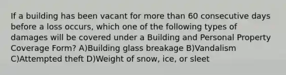 If a building has been vacant for more than 60 consecutive days before a loss occurs, which one of the following types of damages will be covered under a Building and Personal Property Coverage Form? A)Building glass breakage B)Vandalism C)Attempted theft D)Weight of snow, ice, or sleet