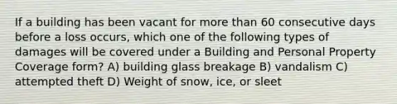 If a building has been vacant for more than 60 consecutive days before a loss occurs, which one of the following types of damages will be covered under a Building and Personal Property Coverage form? A) building glass breakage B) vandalism C) attempted theft D) Weight of snow, ice, or sleet