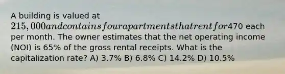 A building is valued at 215,000 and contains four apartments that rent for470 each per month. The owner estimates that the net operating income (NOI) is 65% of the gross rental receipts. What is the capitalization rate? A) 3.7% B) 6.8% C) 14.2% D) 10.5%