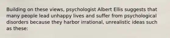 Building on these views, psychologist Albert Ellis suggests that many people lead unhappy lives and suffer from psychological disorders because they harbor irrational, unrealistic ideas such as these: