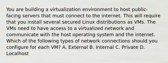 You are building a virtualization environment to host public-facing servers that must connect to the internet. This will require that you install several secured Linux distributions as VMs. The VMs need to have access to a virtualized network and communicate with the host operating system and the internet. Which of the following types of network connections should you configure for each VM? A. External B. Internal C. Private D. Localhost