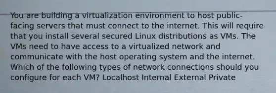 You are building a virtualization environment to host public-facing servers that must connect to the internet. This will require that you install several secured Linux distributions as VMs. The VMs need to have access to a virtualized network and communicate with the host operating system and the internet. Which of the following types of network connections should you configure for each VM? Localhost Internal External Private