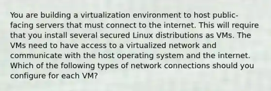 You are building a virtualization environment to host public-facing servers that must connect to the internet. This will require that you install several secured Linux distributions as VMs. The VMs need to have access to a virtualized network and communicate with the host operating system and the internet. Which of the following types of network connections should you configure for each VM?