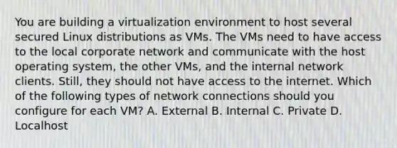 You are building a virtualization environment to host several secured Linux distributions as VMs. The VMs need to have access to the local corporate network and communicate with the host operating system, the other VMs, and the internal network clients. Still, they should not have access to the internet. Which of the following types of network connections should you configure for each VM? A. External B. Internal C. Private D. Localhost