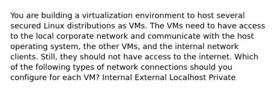 You are building a virtualization environment to host several secured Linux distributions as VMs. The VMs need to have access to the local corporate network and communicate with the host operating system, the other VMs, and the internal network clients. Still, they should not have access to the internet. Which of the following types of network connections should you configure for each VM? Internal External Localhost Private