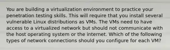 You are building a virtualization environment to practice your penetration testing skills. This will require that you install several vulnerable Linux distributions as VMs. The VMs need to have access to a virtualized network but should not communicate with the host operating system or the internet. Which of the following types of network connections should you configure for each VM?