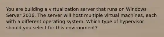 You are building a virtualization server that runs on Windows Server 2016. The server will host multiple virtual machines, each with a different operating system. Which type of hypervisor should you select for this environment?