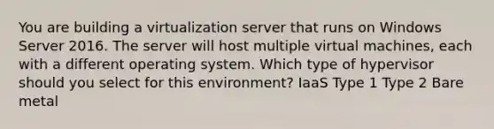 You are building a virtualization server that runs on Windows Server 2016. The server will host multiple virtual machines, each with a different operating system. Which type of hypervisor should you select for this environment? IaaS Type 1 Type 2 Bare metal