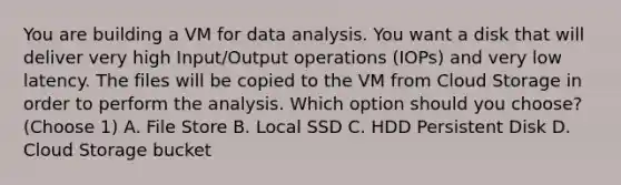 You are building a VM for data analysis. You want a disk that will deliver very high Input/Output operations (IOPs) and very low latency. The files will be copied to the VM from Cloud Storage in order to perform the analysis. Which option should you choose? (Choose 1) A. File Store B. Local SSD C. HDD Persistent Disk D. Cloud Storage bucket