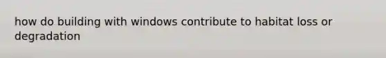 how do building with windows contribute to habitat loss or degradation