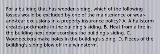 For a building that has wooden siding, which of the following losses would be excluded by one of the maintenance or wear-and-tear exclusions in a property insurance policy? A. A hailstorm creates pockmarks in the building's siding. B. Heat from a fire in the building next door scorches the building's siding. C. Woodpeckers make holes in the building's siding. D. Pieces of the building's siding blow off in a windstorm.