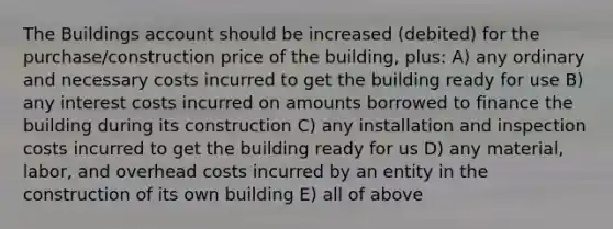 The Buildings account should be increased (debited) for the purchase/construction price of the building, plus: A) any ordinary and necessary costs incurred to get the building ready for use B) any interest costs incurred on amounts borrowed to finance the building during its construction C) any installation and inspection costs incurred to get the building ready for us D) any material, labor, and overhead costs incurred by an entity in the construction of its own building E) all of above