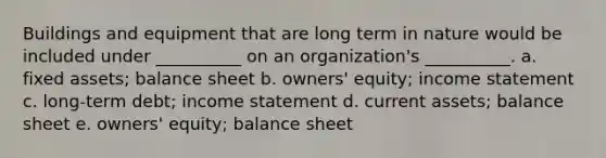 Buildings and equipment that are long term in nature would be included under __________ on an organization's __________. a. fixed assets; balance sheet b. owners' equity; income statement c. long-term debt; income statement d. current assets; balance sheet e. owners' equity; balance sheet