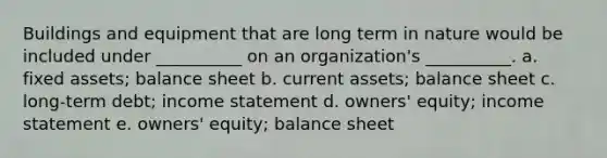 Buildings and equipment that are long term in nature would be included under __________ on an organization's __________. a. fixed assets; balance sheet b. current assets; balance sheet c. long-term debt; income statement d. owners' equity; income statement e. owners' equity; balance sheet