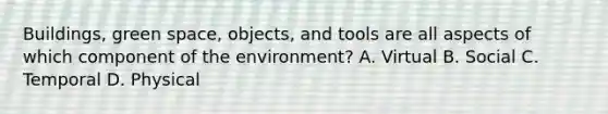 Buildings, green space, objects, and tools are all aspects of which component of the environment? A. Virtual B. Social C. Temporal D. Physical