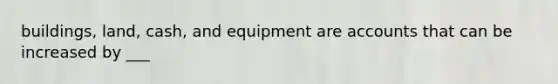 buildings, land, cash, and equipment are accounts that can be increased by ___