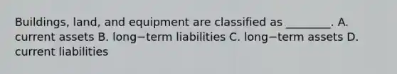 Buildings, land, and equipment are classified as ________. A. current assets B. long−term liabilities C. long−term assets D. current liabilities