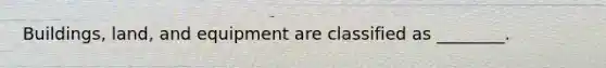 Buildings, land, and equipment are classified as ________.