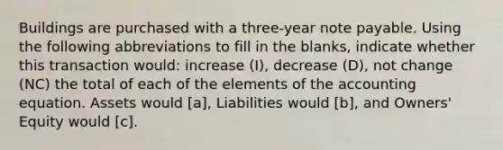 Buildings are purchased with a three-year note payable. Using the following abbreviations to fill in the blanks, indicate whether this transaction would: increase (I), decrease (D), not change (NC) the total of each of the elements of the accounting equation. Assets would [a], Liabilities would [b], and Owners' Equity would [c].