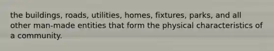 the buildings, roads, utilities, homes, fixtures, parks, and all other man-made entities that form the physical characteristics of a community.