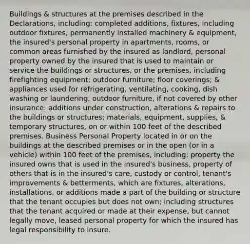 Buildings & structures at the premises described in the Declarations, including: completed additions, fixtures, including outdoor fixtures, permanently installed machinery & equipment, the insured's personal property in apartments, rooms, or common areas furnished by the insured as landlord, personal property owned by the insured that is used to maintain or service the buildings or structures, or the premises, including firefighting equipment; outdoor furniture; floor coverings; & appliances used for refrigerating, ventilating, cooking, dish washing or laundering, outdoor furniture, if not covered by other insurance: additions under construction, alterations & repairs to the buildings or structures; materials, equipment, supplies, & temporary structures, on or within 100 feet of the described premises. Business Personal Property located in or on the buildings at the described premises or in the open (or in a vehicle) within 100 feet of the premises, including: property the insured owns that is used in the insured's business, property of others that is in the insured's care, custody or control, tenant's improvements & betterments, which are fixtures, alterations, installations, or additions made a part of the building or structure that the tenant occupies but does not own; including structures that the tenant acquired or made at their expense, but cannot legally move, leased personal property for which the insured has legal responsibility to insure.