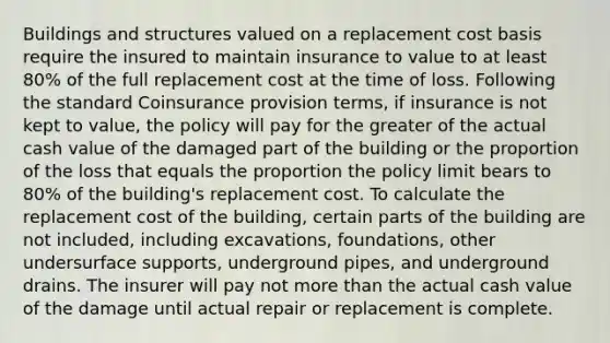 Buildings and structures valued on a replacement cost basis require the insured to maintain insurance to value to at least 80% of the full replacement cost at the time of loss. Following the standard Coinsurance provision terms, if insurance is not kept to value, the policy will pay for the greater of the actual cash value of the damaged part of the building or the proportion of the loss that equals the proportion the policy limit bears to 80% of the building's replacement cost. To calculate the replacement cost of the building, certain parts of the building are not included, including excavations, foundations, other undersurface supports, underground pipes, and underground drains. The insurer will pay not more than the actual cash value of the damage until actual repair or replacement is complete.