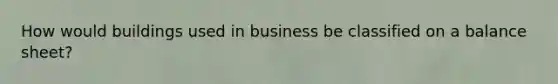 How would buildings used in business be classified on a balance sheet?