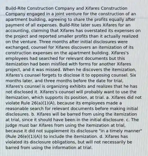 Build-Rite Construction Company and Xifares Construction Company engaged in a joint venture for the construction of an apartment building, agreeing to share the profits equally after payment of all expenses. Build-Rite later sues Xifares for an accounting, claiming that Xifares has overstated its expenses on the project and reported smaller profits than it actually realized on the venture. Three months after initial disclosures were exchanged, counsel for Xifares discovers an itemization of its construction expenses on the apartment building. Xifares's employees had searched for relevant documents but this itemization had been misfiled with forms for another Xifares project, and it was missed. When he discovers the itemization, Xifares's counsel forgets to disclose it to opposing counsel. Six months later, and three months before the date for trial, Xifares's counsel is organizing exhibits and realizes that he has not disclosed it. Xifares's counsel will probably want to use the itemization, which supports its position, at trial. a. Xifares did not violate Rule 26(a)(1)(A), because its employees made a reasonable search for relevant documents before making initial disclosures. b. Xifares will be barred from using the itemization at trial, since it should have been in the initial disclosure. c. The judge must bar Xifares from using the itemization at trial, because it did not supplement its disclosure "in a timely manner" (Rule 26(e)(1)(A)) to include the itemization. d. Xifares has violated its disclosure obligations, but will not necessarily be barred from using the information at trial.